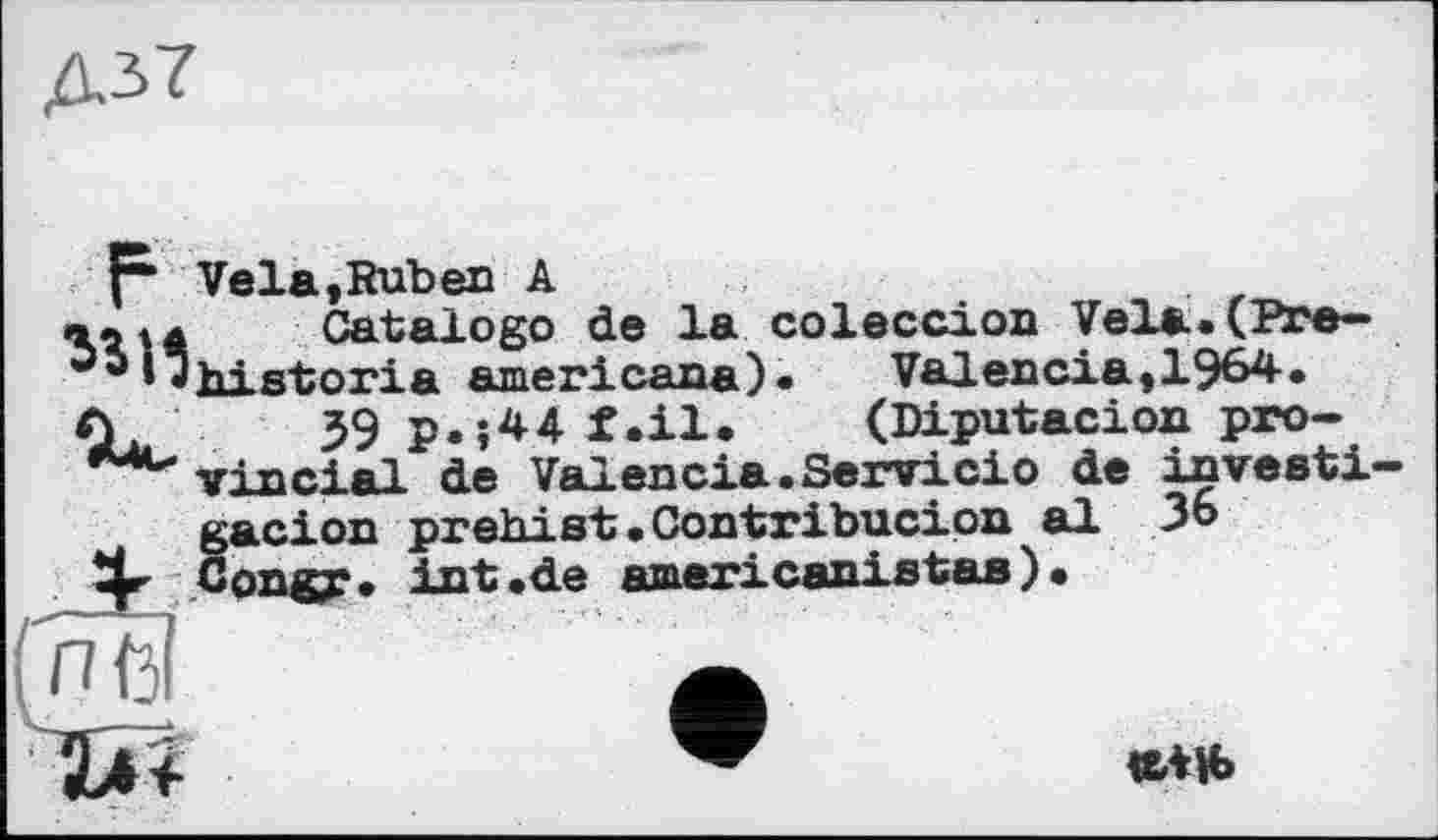 ﻿Д3>7
f* Vela,Ruben A
в.ц Catalogo de la coleccion Vela.(Pre-I"historia americana). Valencia,1964.
39 p.;44 f.il. (Diputacion provincial de Valencia.Servicio de investi acion prehist.Contribucion al 36
«*и>